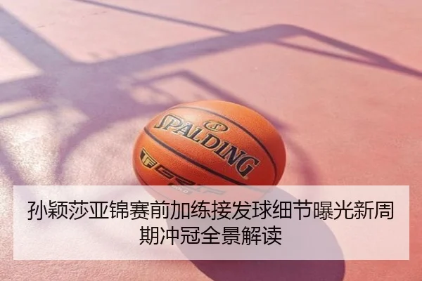 孙颖莎亚锦赛前加练接发球细节曝光新周期冲冠全景解读