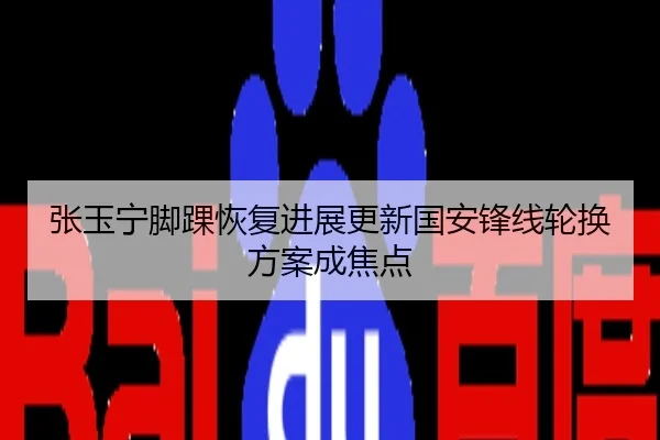 张玉宁脚踝恢复进展更新国安锋线轮换方案成焦点
