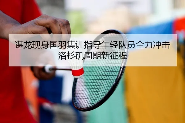谌龙现身国羽集训指导年轻队员全力冲击洛杉矶周期新征程