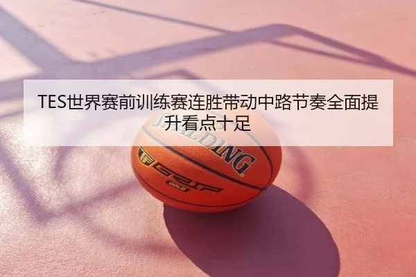 TES世界赛前训练赛连胜带动中路节奏全面提升看点十足